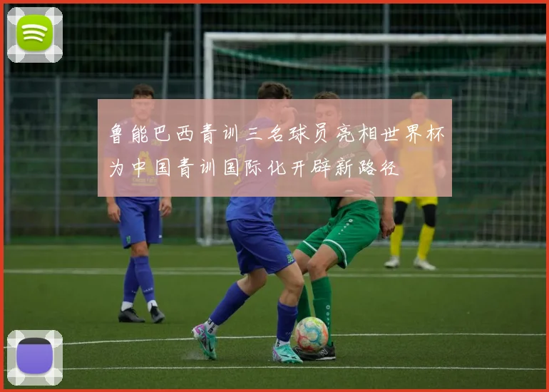 鲁能巴西青训三名球员亮相世界杯为中国青训国际化开辟新路径
