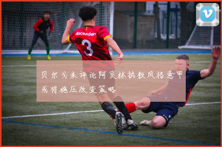 贝尔戈米评论阿莫林执教风格意甲或将施压改变策略