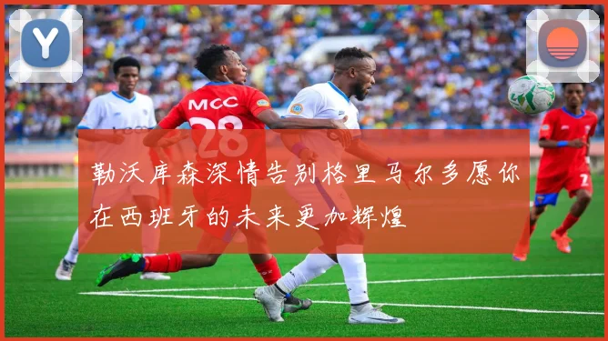 勒沃库森深情告别格里马尔多愿你在西班牙的未来更加辉煌