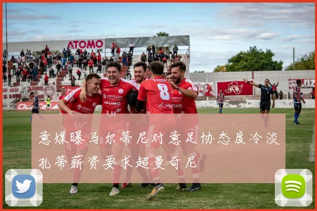 意媒曝马尔蒂尼对意足协态度冷淡孔蒂薪资要求超曼奇尼