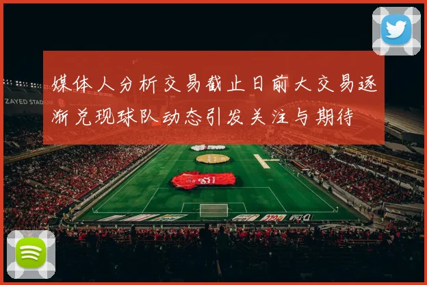 媒体人分析交易截止日前大交易逐渐兑现球队动态引发关注与期待