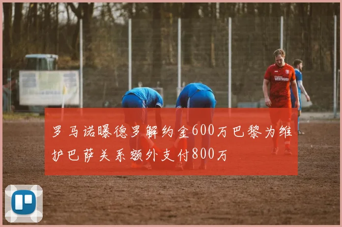 罗马诺曝德罗解约金600万巴黎为维护巴萨关系额外支付800万