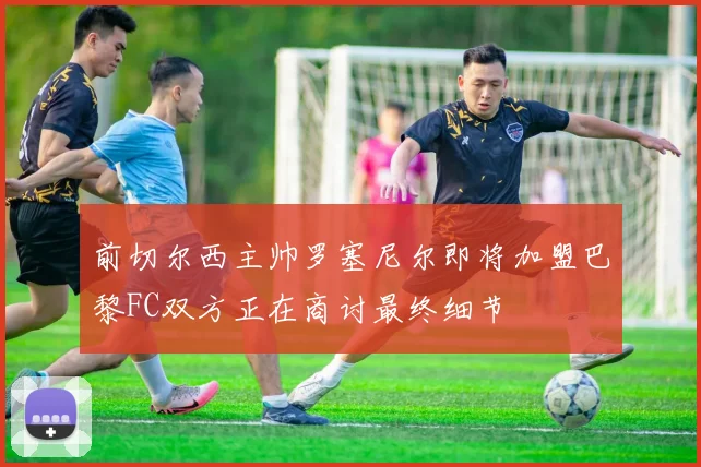 前切尔西主帅罗塞尼尔即将加盟巴黎FC双方正在商讨最终细节