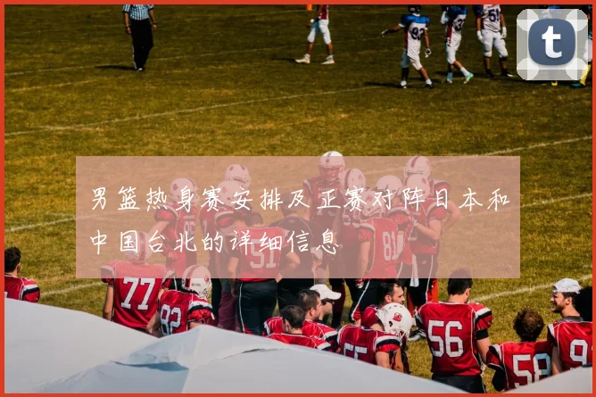 男篮热身赛安排及正赛对阵日本和中国台北的详细信息
