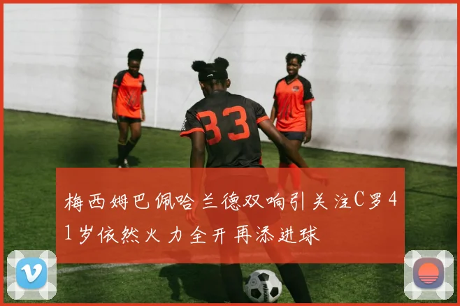 梅西姆巴佩哈兰德双响引关注C罗41岁依然火力全开再添进球