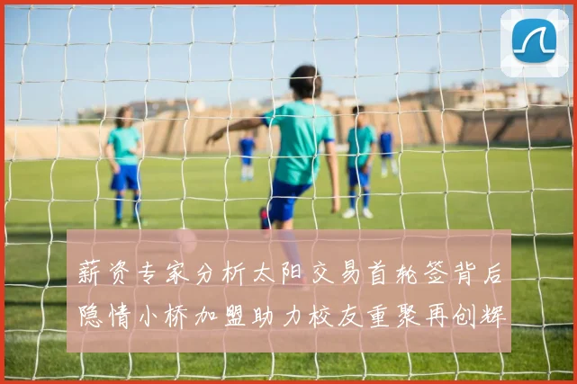 薪资专家分析太阳交易首轮签背后隐情小桥加盟助力校友重聚再创辉煌
