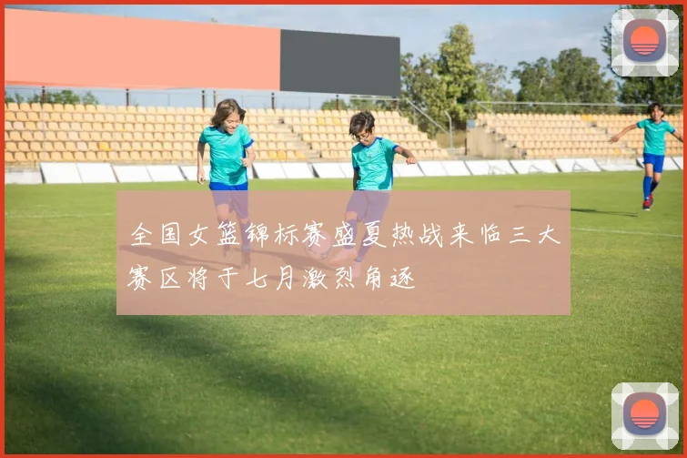 全国女篮锦标赛盛夏热战来临三大赛区将于七月激烈角逐