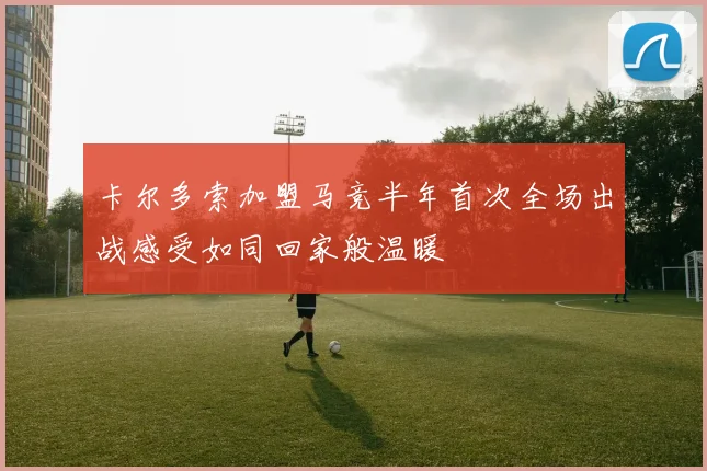 卡尔多索加盟马竞半年首次全场出战感受如同回家般温暖