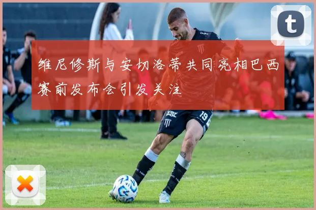 维尼修斯与安切洛蒂共同亮相巴西赛前发布会引发关注