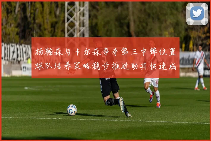 杨瀚森与卡尔森争夺第三中锋位置球队培养策略稳步推进助其快速成长