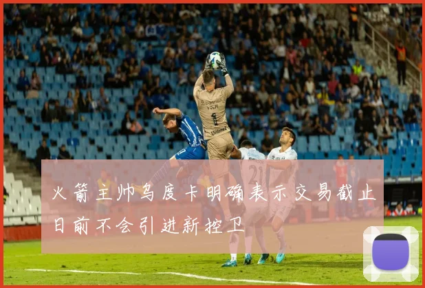 火箭主帅乌度卡明确表示交易截止日前不会引进新控卫
