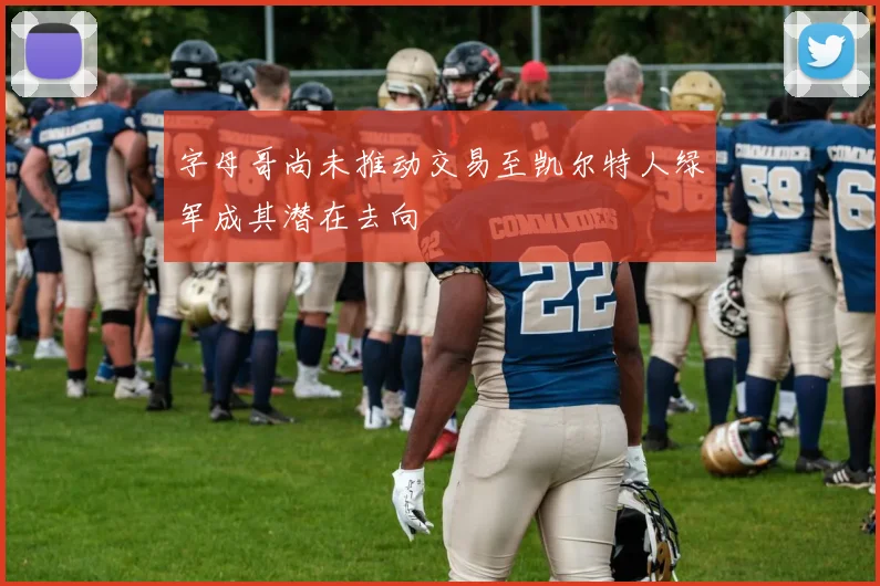 字母哥尚未推动交易至凯尔特人绿军成其潜在去向