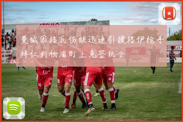 曼城因格瓦伤缺迅速引援格伊枪手拜仁利物浦盯上免签机会