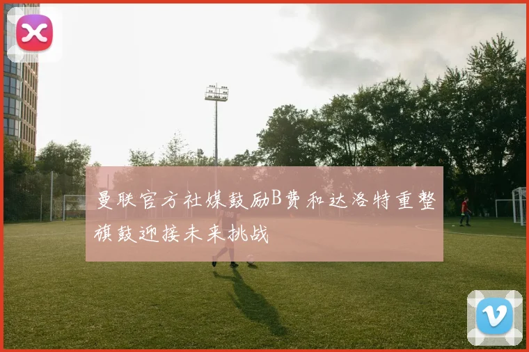 曼联官方社媒鼓励B费和达洛特重整旗鼓迎接未来挑战