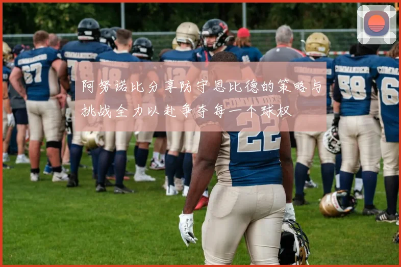 阿努诺比分享防守恩比德的策略与挑战全力以赴争夺每一个球权