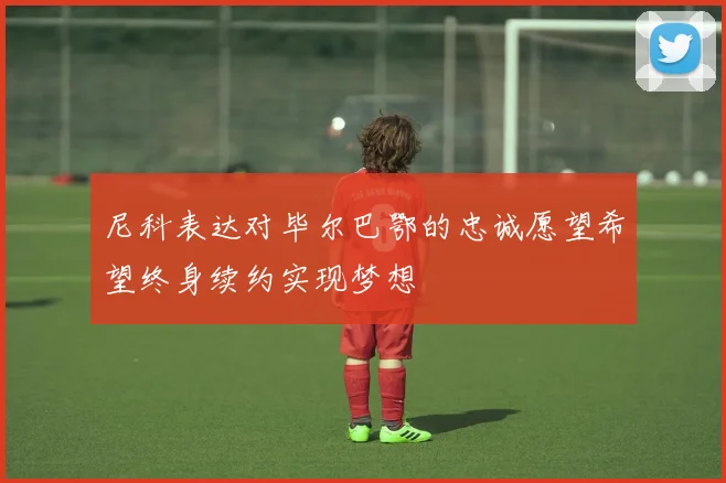 尼科表达对毕尔巴鄂的忠诚愿望希望终身续约实现梦想